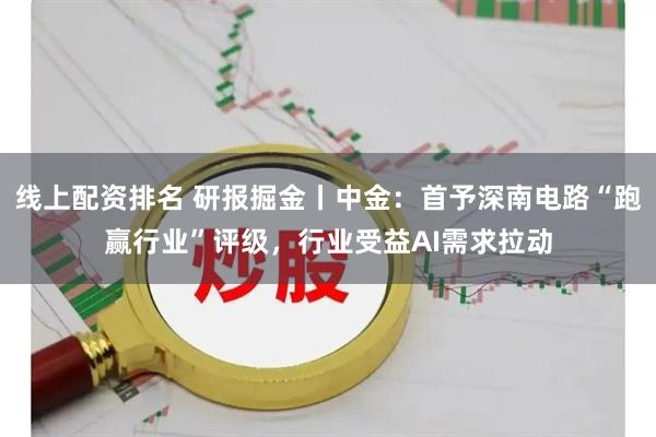 线上配资排名 研报掘金丨中金：首予深南电路“跑赢行业”评级，行业受益AI需求拉动