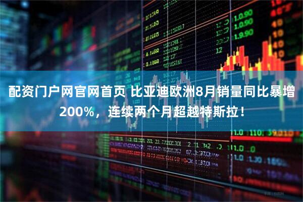 配资门户网官网首页 比亚迪欧洲8月销量同比暴增200%，连续两个月超越特斯拉！