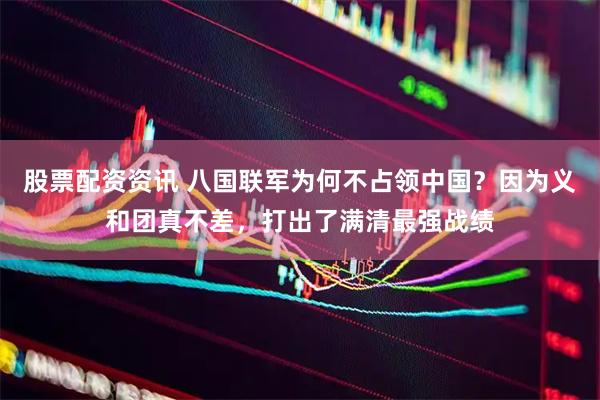 股票配资资讯 八国联军为何不占领中国？因为义和团真不差，打出了满清最强战绩