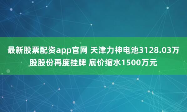 最新股票配资app官网 天津力神电池3128.03万股股份再度挂牌 底价缩水1500万元