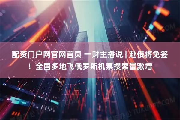 配资门户网官网首页 一财主播说 | 赴俄将免签！全国多地飞俄罗斯机票搜索量激增