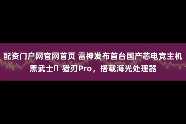 配资门户网官网首页 雷神发布首台国产芯电竞主机黑武士・猎刃Pro，搭载海光处理器