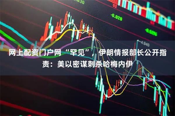 网上配资门户网 “罕见”，伊朗情报部长公开指责：美以密谋刺杀哈梅内伊