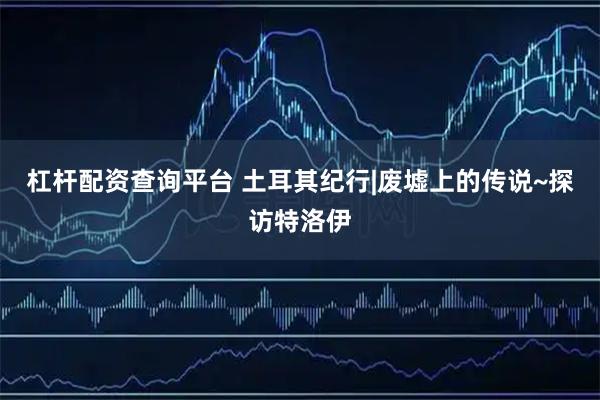 杠杆配资查询平台 土耳其纪行|废墟上的传说~探访特洛伊