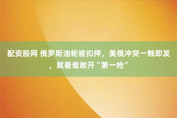 配资股网 俄罗斯油轮被扣押，美俄冲突一触即发，就看谁敢开“第一枪”