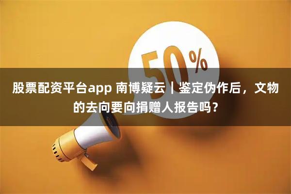股票配资平台app 南博疑云｜鉴定伪作后，文物的去向要向捐赠人报告吗？