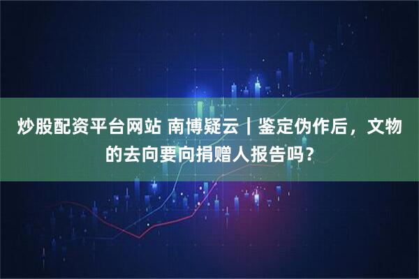 炒股配资平台网站 南博疑云｜鉴定伪作后，文物的去向要向捐赠人报告吗？