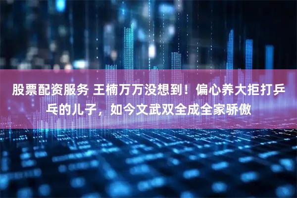 股票配资服务 王楠万万没想到！偏心养大拒打乒乓的儿子，如今文武双全成全家骄傲