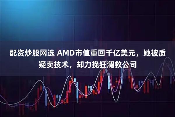 配资炒股网选 AMD市值重回千亿美元，她被质疑卖技术，却力挽狂澜救公司