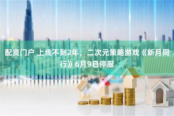 配资门户 上线不到2年,二次元策略游戏《新月同行》6月9日停服