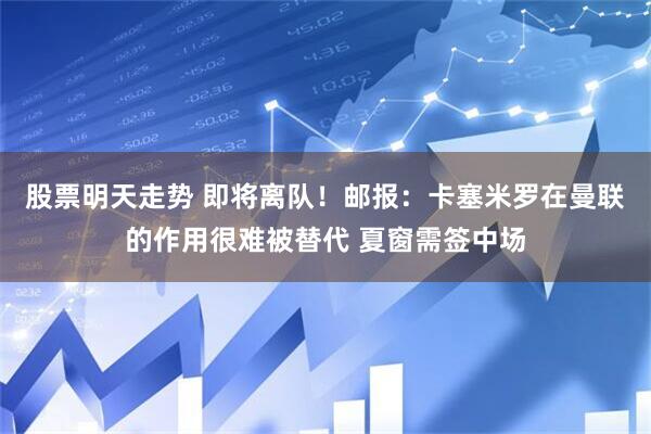 股票明天走势 即将离队！邮报：卡塞米罗在曼联的作用很难被替代 夏窗需签中场