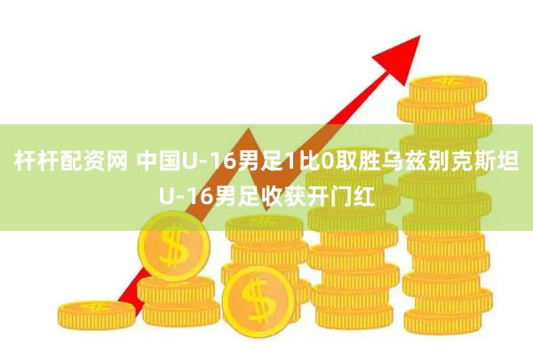 杆杆配资网 中国U-16男足1比0取胜乌兹别克斯坦U-16男足收获开门红