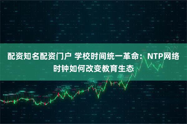配资知名配资门户 学校时间统一革命：NTP网络时钟如何改变教育生态