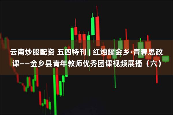云南炒股配资 五四特刊 | 红烛耀金乡·青春思政课——金乡县青年教师优秀团课视频展播（六）
