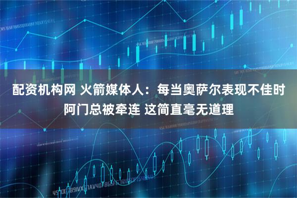 配资机构网 火箭媒体人：每当奥萨尔表现不佳时阿门总被牵连 这简直毫无道理