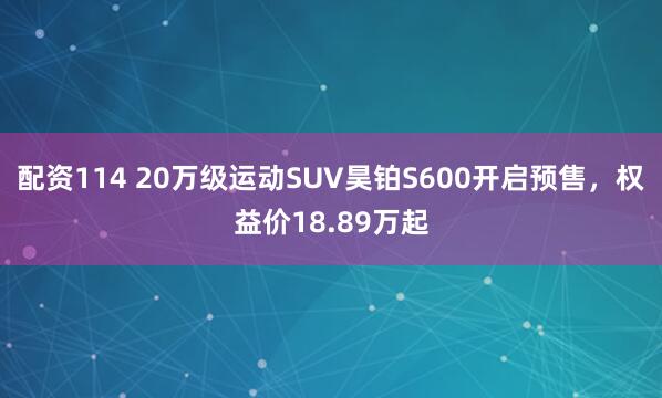 配资114 20万级运动SUV昊铂S600开启预售，权益价18.89万起