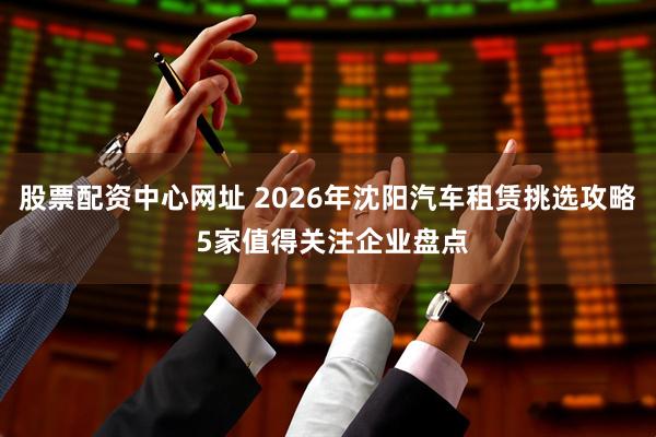 股票配资中心网址 2026年沈阳汽车租赁挑选攻略 5家值得关注企业盘点