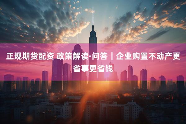 正规期货配资 政策解读·问答|企业购置不动产更省事更省钱