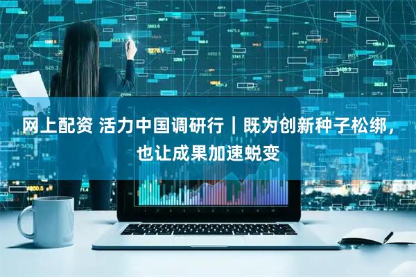网上配资 活力中国调研行｜既为创新种子松绑，也让成果加速蜕变