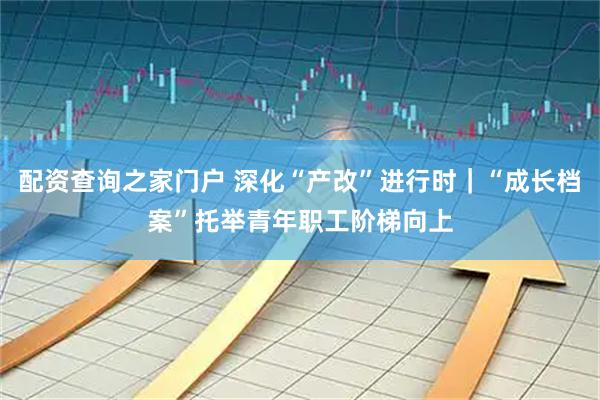 配资查询之家门户 深化“产改”进行时｜“成长档案”托举青年职工阶梯向上