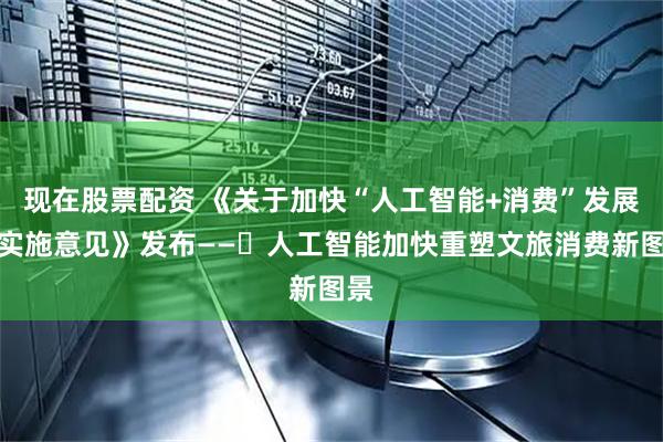 现在股票配资 《关于加快“人工智能+消费”发展的实施意见》发布——​人工智能加快重塑文旅消费新图景