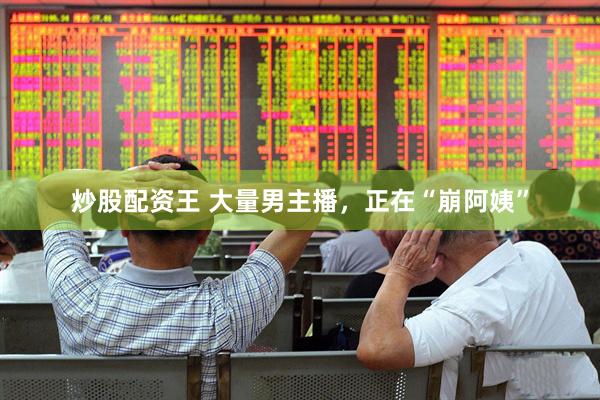 炒股配资王 大量男主播，正在“崩阿姨”