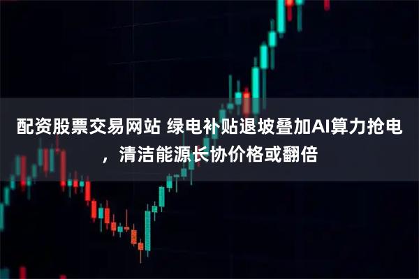 配资股票交易网站 绿电补贴退坡叠加AI算力抢电，清洁能源长协价格或翻倍