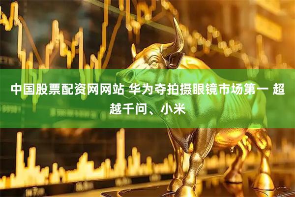 中国股票配资网网站 华为夺拍摄眼镜市场第一 超越千问、小米