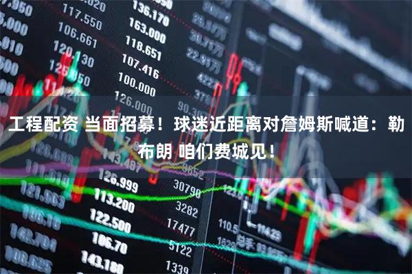 工程配资 当面招募！球迷近距离对詹姆斯喊道：勒布朗 咱们费城见！