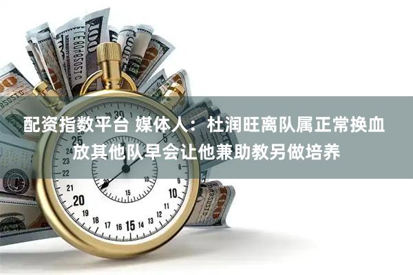 配资指数平台 媒体人：杜润旺离队属正常换血 放其他队早会让他兼助教另做培养