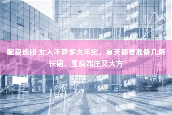 配资选股 女人不管多大年纪，夏天都要准备几条长裙，显瘦端庄又大方