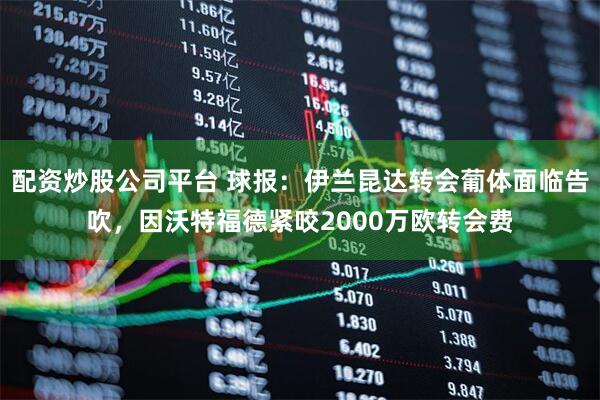 配资炒股公司平台 球报：伊兰昆达转会葡体面临告吹，因沃特福德紧咬2000万欧转会费
