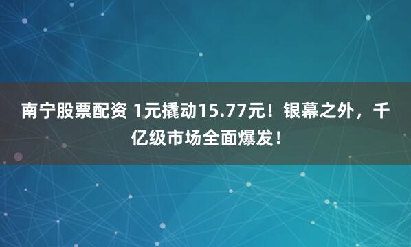 南宁股票配资 1元撬动15.77元！银幕之外，千亿级市场全面爆发！