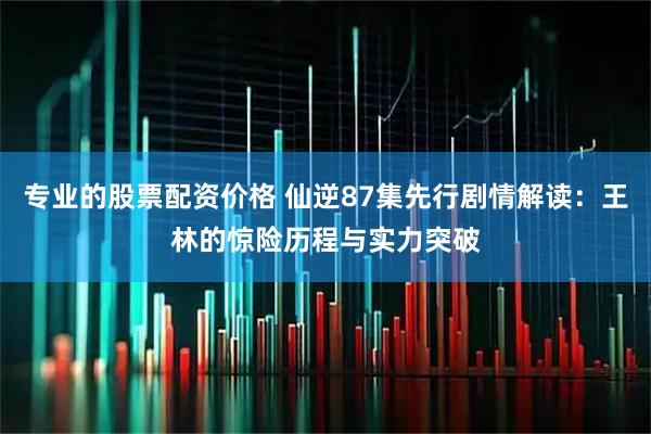专业的股票配资价格 仙逆87集先行剧情解读：王林的惊险历程与实力突破