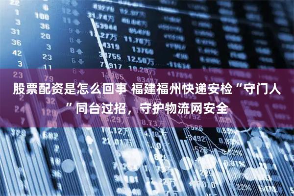 股票配资是怎么回事 福建福州快递安检“守门人”同台过招，守护物流网安全