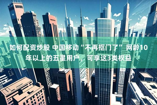 如何配资炒股 中国移动“不再抠门了” 网龄10年以上的五星用户,可享这3类权益