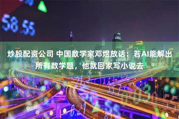 炒股配资公司 中国数学家邓煜放话：若AI能解出所有数学题，他就回家写小说去
