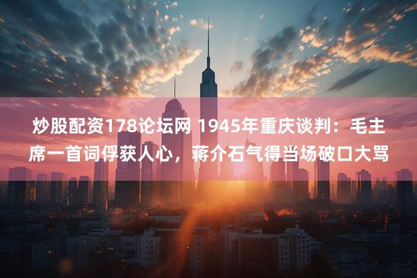 炒股配资178论坛网 1945年重庆谈判：毛主席一首词俘获人心，蒋介石气得当场破口大骂